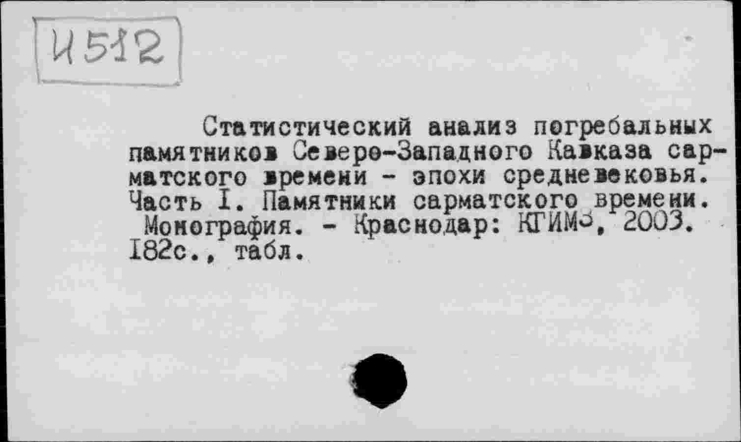 ﻿' U М2
Статистический анализ погребальных памятников Северо-Западного Кавказа сарматского времени - эпохи средневековья. Часть I. Памятники сарматского времени.
Монография. - Краснодар: КГИМ^, 2003.
182с.» табл.